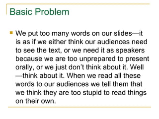Basic Problem We put too many words on our slides—it is as if we either think our audiences need to see the text, or we need it as speakers because we are too unprepared to present orally, or we just don’t think about it. Well—think about it. When we read all these words to our audiences we tell them that we think they are too stupid to read things on their own. 