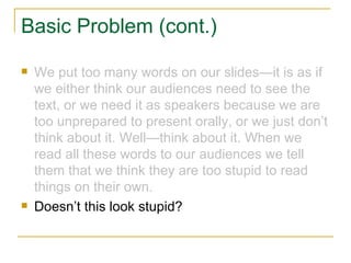 Basic Problem (cont.) We put too many words on our slides—it is as if we either think our audiences need to see the text, or we need it as speakers because we are too unprepared to present orally, or we just don’t think about it. Well—think about it. When we read all these words to our audiences we tell them that we think they are too stupid to read things on their own. Doesn’t this look stupid? 