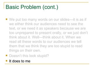 Basic Problem (cont.) We put too many words on our slides—it is as if we either think our audiences need to see the text, or we need it as speakers because we are too unprepared to present orally, or we just don’t think about it. Well—think about it. When we read all these words to our audiences we tell them that we think they are too stupid to read things on their own. Doesn’t this look stupid? It does to me 