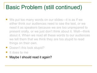 Basic Problem (still continued) We put too many words on our slides—it is as if we either think our audiences need to see the text, or we need it as speakers because we are too unprepared to present orally, or we just don’t think about it. Well—think about it. When we read all these words to our audiences we tell them that we think they are too stupid to read things on their own. Doesn’t this look stupid? It does to me Maybe I should read it again? 