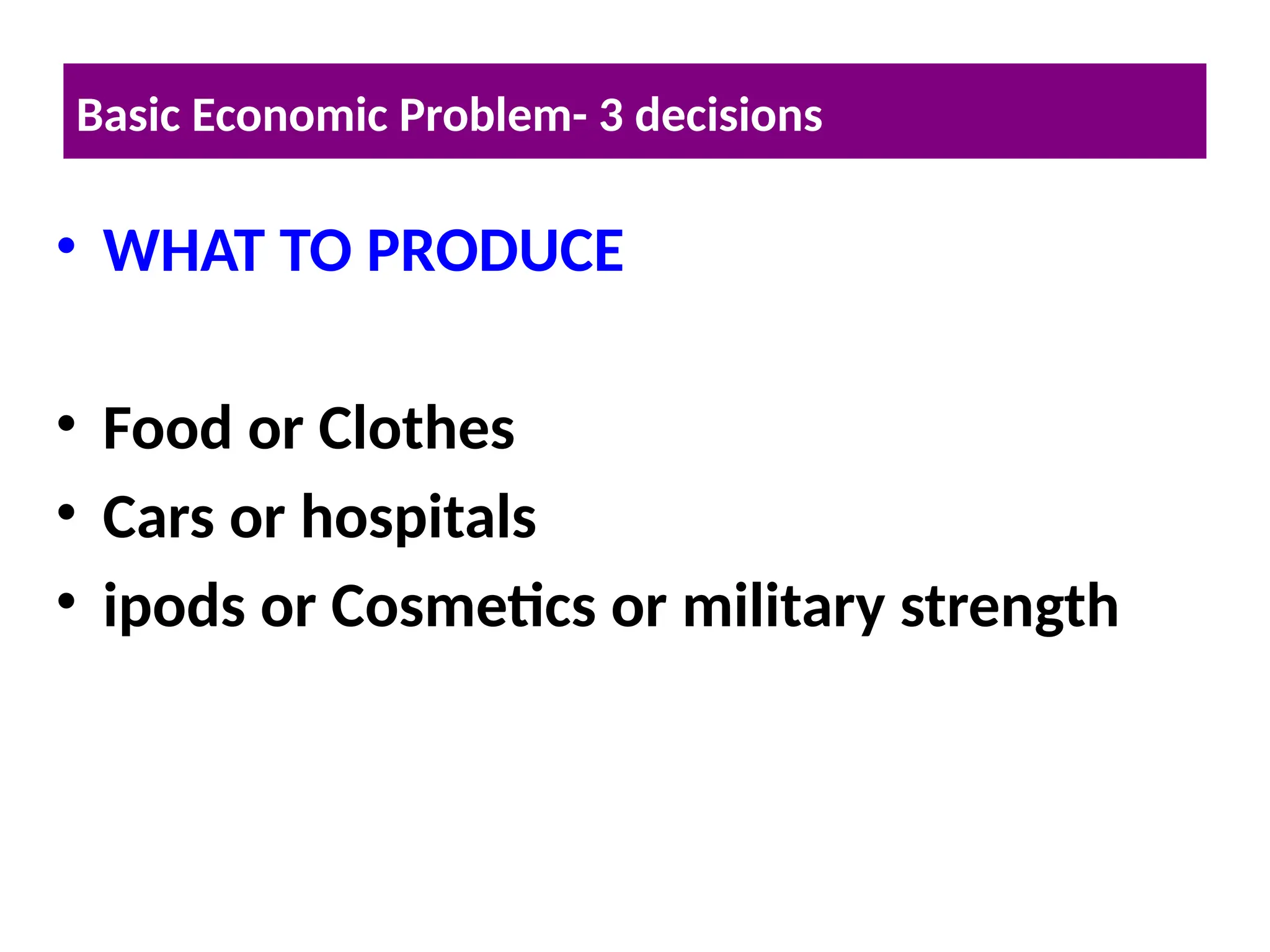 • WHAT TO PRODUCE
• Food or Clothes
• Cars or hospitals
• ipods or Cosmetics or military strength
Basic Economic Problem- 3 decisions
 