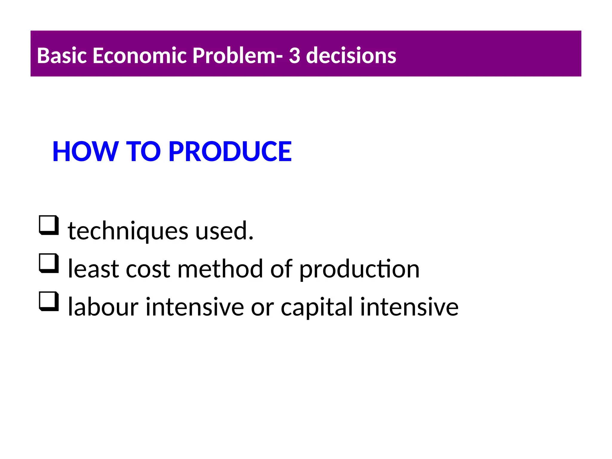  techniques used.
 least cost method of production
 labour intensive or capital intensive
Basic Economic Problem- 3 decisions
HOW TO PRODUCE
 