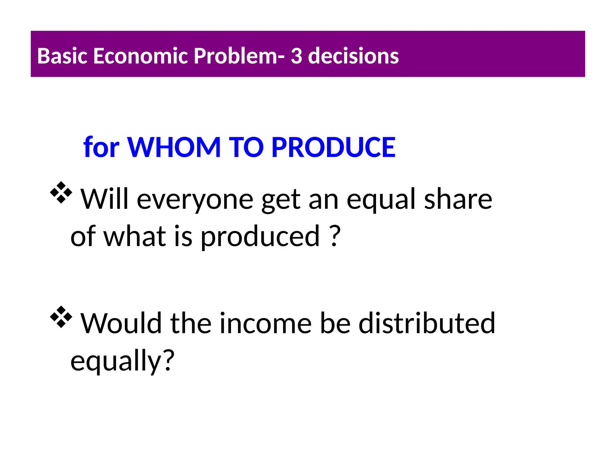 Will everyone get an equal share
of what is produced ?
Would the income be distributed
equally?
Basic Economic Problem- 3 decisions
for WHOM TO PRODUCE
 