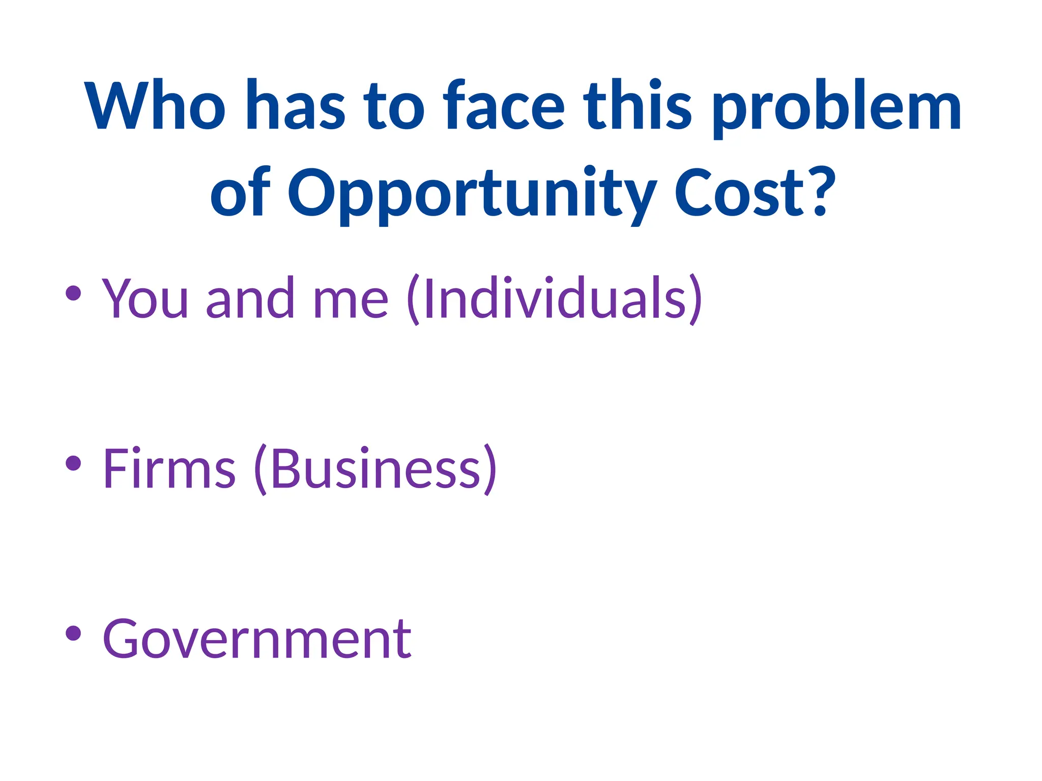 Who has to face this problem
of Opportunity Cost?
• You and me (Individuals)
• Firms (Business)
• Government
 