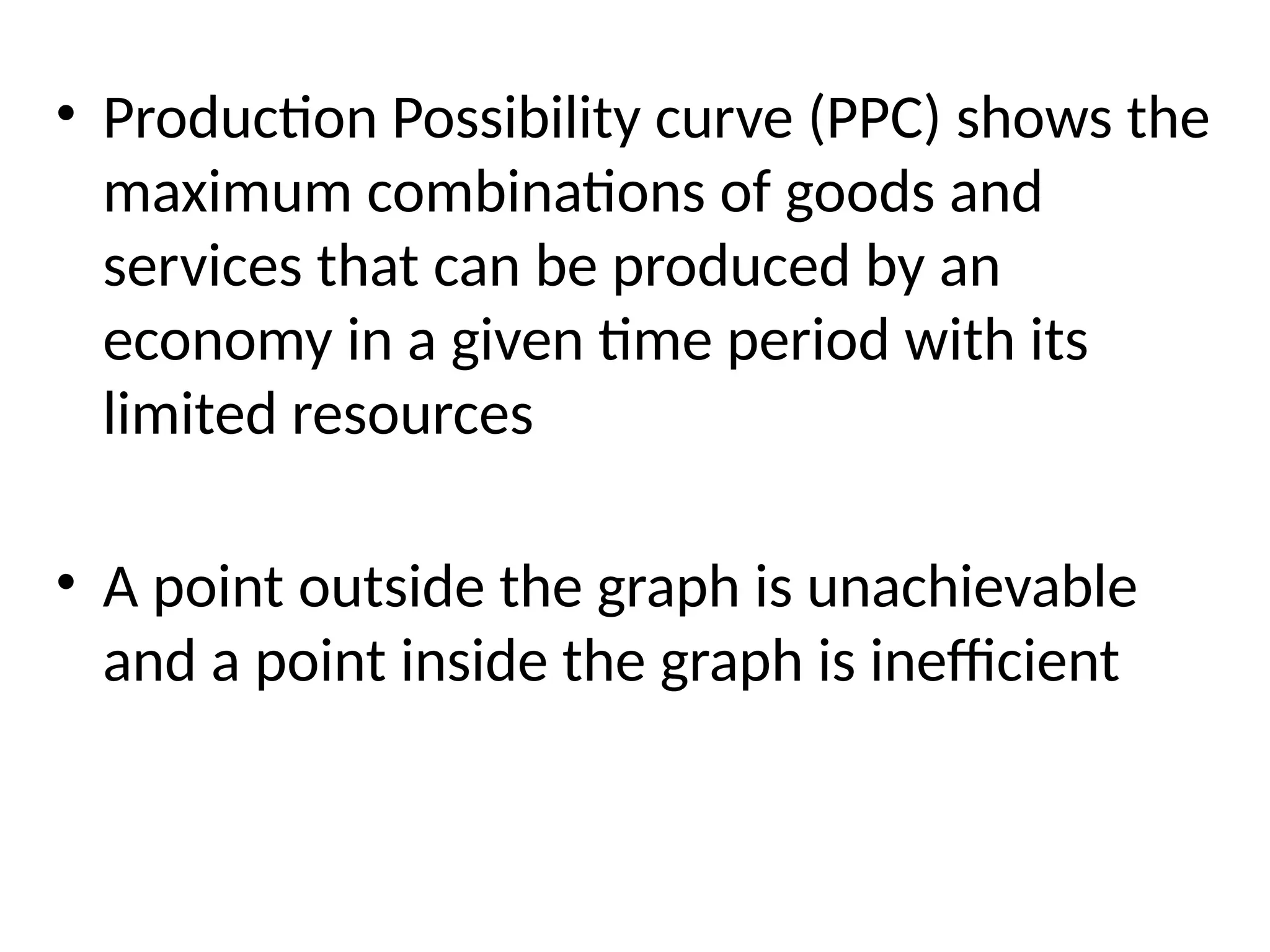 • Production Possibility curve (PPC) shows the
maximum combinations of goods and
services that can be produced by an
economy in a given time period with its
limited resources
• A point outside the graph is unachievable
and a point inside the graph is inefficient
 