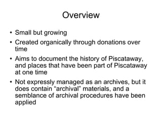 Overview Small but growing Created organically through donations over time Aims to document the history of Piscataway, and places that have been part of Piscataway at one time Not expressly managed as an archives, but it does contain “archival” materials, and a semblance of archival procedures have been applied  