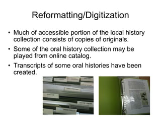 Reformatting/Digitization Much of accessible portion of the local history collection consists of copies of originals. Some of the oral history collection may be played from online catalog. Transcripts of some oral histories have been created. 