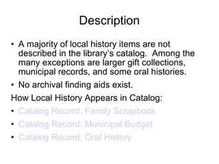Description A majority of local history items are not described in the library’s catalog.  Among the many exceptions are larger gift collections, municipal records, and some oral histories. No archival finding aids exist. How Local History Appears in Catalog: Catalog Record: Family Scrapbook Catalog Record: Municipal Budget Catalog Record: Oral History 