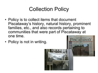Collection Policy Policy is to collect items that document Piscataway’s history, natural history, prominent families, etc., and also records pertaining to communities that were part of Piscataway at one time. Policy is not in writing. 