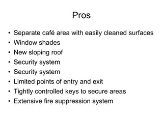 Pros Separate café area with easily cleaned surfaces Window shades New sloping roof Security system Security system Limited points of entry and exit Tightly controlled keys to secure areas Extensive fire suppression system 