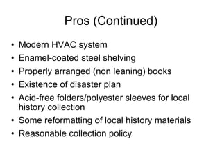 Pros (Continued) Modern HVAC system Enamel-coated steel shelving Properly arranged (non leaning) books Existence of disaster plan Acid-free folders/polyester sleeves for local history collection Some reformatting of local history materials Reasonable collection policy 