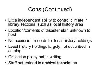 Cons (Continued) Little independent ability to control climate in library sections, such as local history area Location/contents of disaster plan unknown to host No accession records for local history holdings Local history holdings largely not described in catalog Collection policy not in writing Staff not trained in archival techniques 