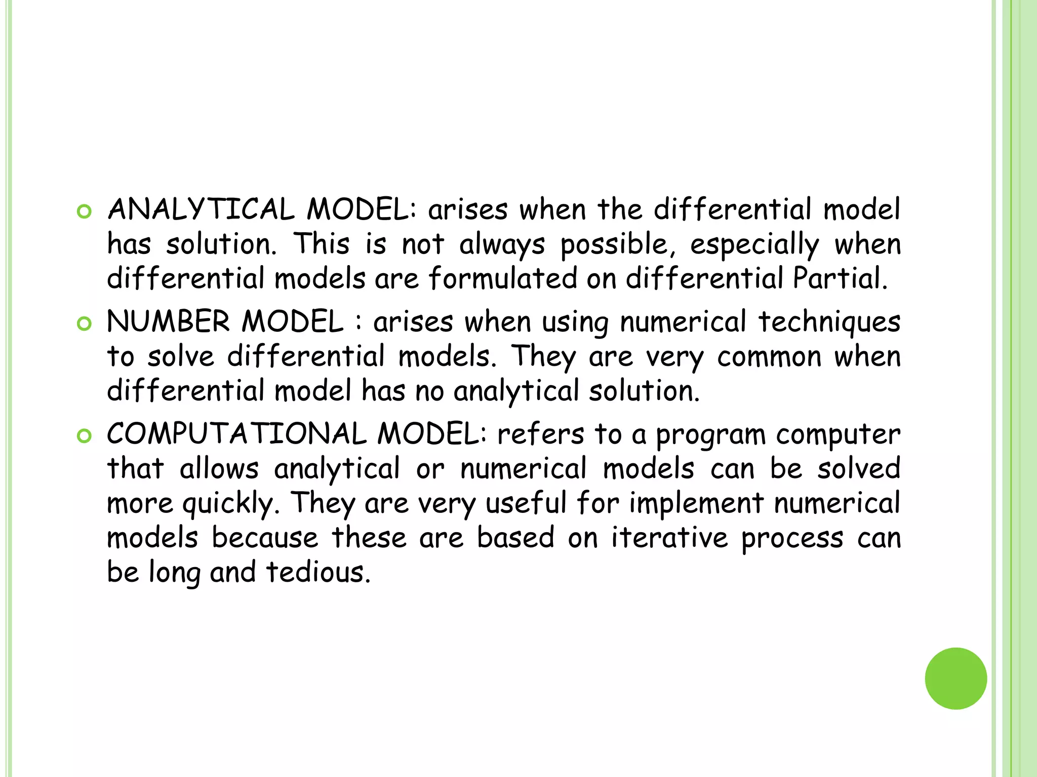 ANALYTICAL MODEL: arises when the differential model has solution. This is not always possible, especially when differential models are formulated on differential Partial.NUMBER MODEL : arises when using numerical techniques to solve differential models. They are very common when differential model has no analytical solution.COMPUTATIONAL MODEL: refers to a program computer that allows analytical or numerical models can be solved more quickly. They are very useful for implement numerical models because these are based on iterative process can be long and tedious.
