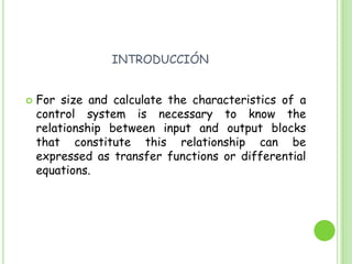 introducciónFor size and calculate the characteristics of a control system is necessary to know the relationship between input and output blocks that constitute this relationship can be expressed as transfer functions or differential equations. 