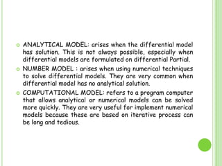 ANALYTICAL MODEL: arises when the differential model has solution. This is not always possible, especially when differential models are formulated on differential Partial.NUMBER MODEL : arises when using numerical techniques to solve differential models. They are very common when differential model has no analytical solution.COMPUTATIONAL MODEL: refers to a program computer that allows analytical or numerical models can be solved more quickly. They are very useful for implement numerical models because these are based on iterative process can be long and tedious.