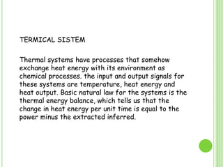 	TERMICAL SISTEM	Thermal systems have processes that somehow exchange heat energy with its environment as chemical processes. the input and output signals for these systems are temperature, heat energy and heat output. Basic natural law for the systems is the thermal energy balance, which tells us that the change in heat energy per unit time is equal to the power minus the extracted inferred.