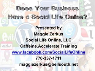 Does Your Business Have a Social Life Online? Presented by  Maggie Zerkus Social Life Online, LLC Caffeine.Accelerate Training www.facebook.com/SocialLifeOnline 770-337-1711 maggiezerkus@bellsouth.net 