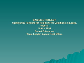 BASICS-N PROJECT Community Partners for Health (CPH) Coalitions in Lagos, Nigeria 1994 – 1999 Sam A Orisasona Team Leader, Lagos Field Office 