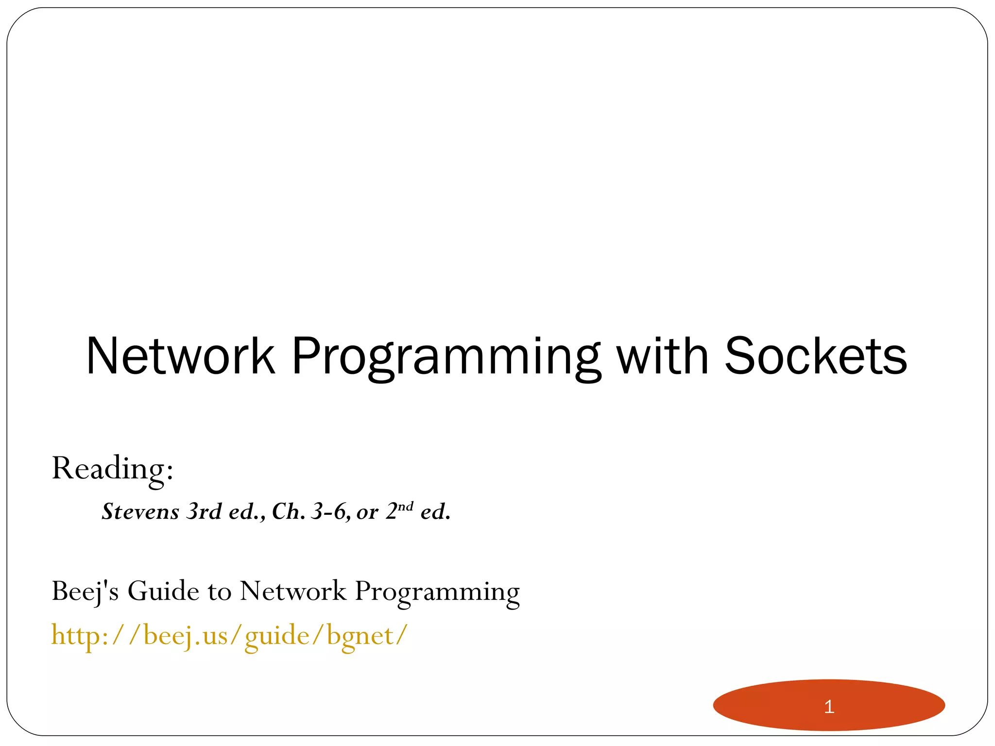 Network Programming with Sockets Reading:  Stevens 3rd ed., Ch. 3-6, or 2 nd  ed. Beej's Guide to Network Programming http://beej.us/guide/bgnet/ 
