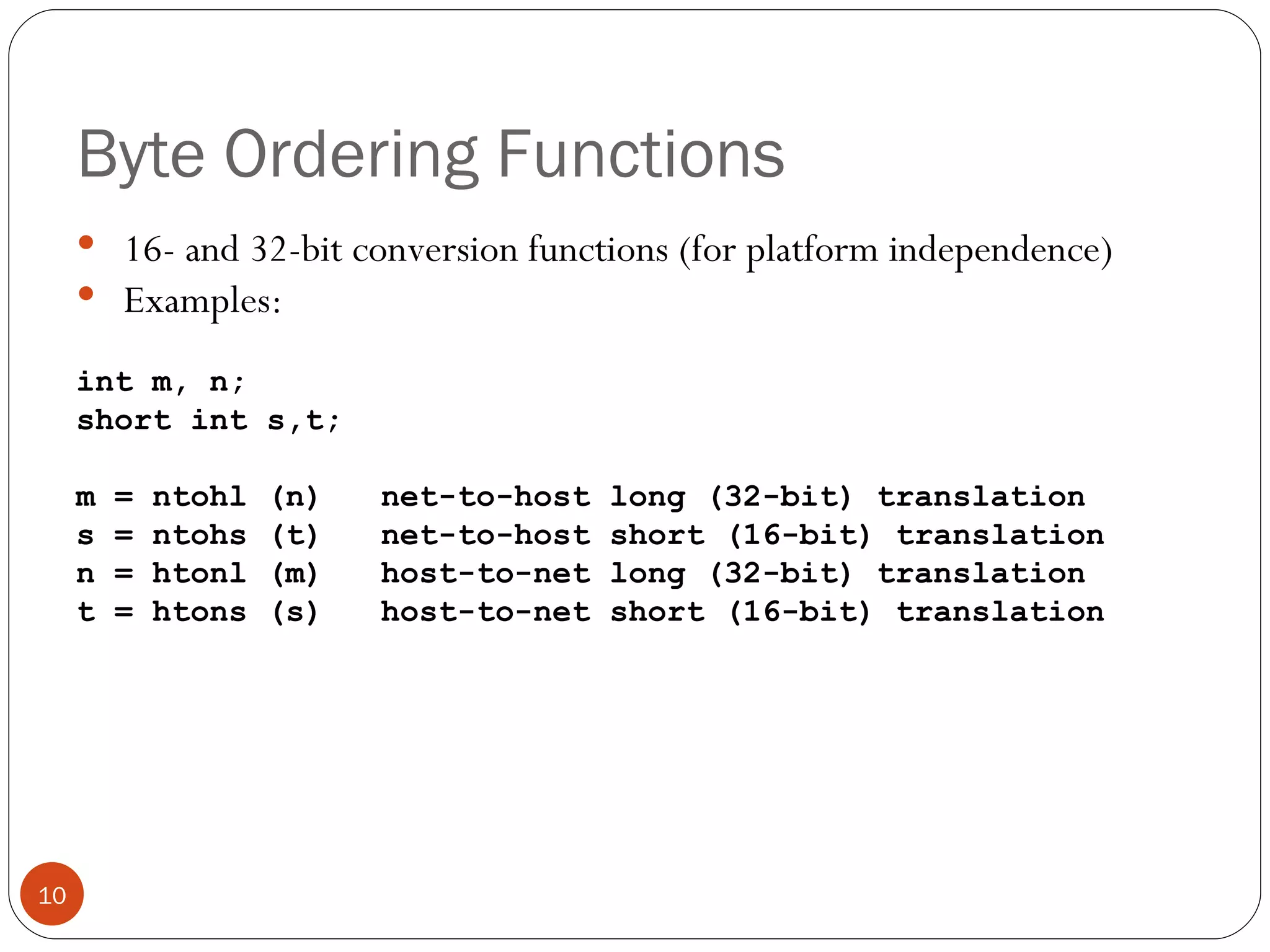 Byte Ordering Functions 16- and 32-bit conversion functions (for platform independence) Examples: int m, n; short int s,t; m = ntohl (n)  net-to-host long (32-bit) translation s = ntohs (t)  net-to-host short (16-bit) translation n = htonl (m)  host-to-net long (32-bit) translation t = htons (s)  host-to-net short (16-bit) translation 