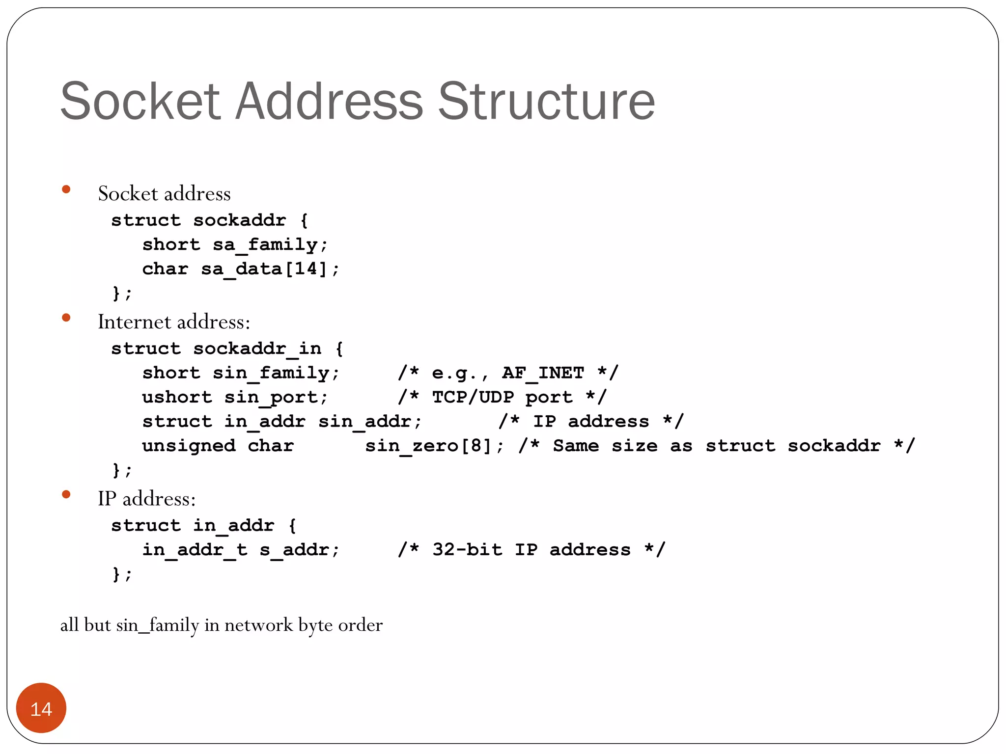Socket Address Structure Socket address struct sockaddr { short sa_family;  char sa_data[14];  }; Internet address:  struct sockaddr_in { short sin_family;    /* e.g., AF_INET */ ushort sin_port;    /* TCP/UDP port */ struct in_addr sin_addr;    /* IP address */ unsigned char  sin_zero[8]; /* Same size as struct sockaddr */ }; IP address: struct in_addr { in_addr_t s_addr;    /* 32-bit IP address */ }; all but sin_family in network byte order 
