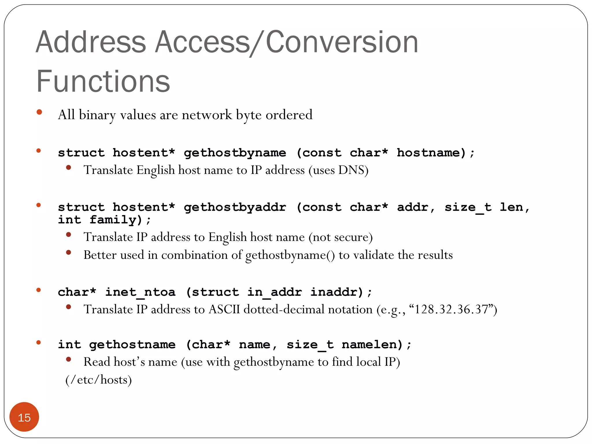 Address Access/Conversion Functions All binary values are network byte ordered struct hostent* gethostbyname (const char* hostname); Translate English host name to IP address (uses DNS) struct hostent* gethostbyaddr (const char* addr, size_t len, int family); Translate IP address to English host name (not secure) Better used in combination of gethostbyname() to validate the results char* inet_ntoa (struct in_addr inaddr); Translate IP address to ASCII dotted-decimal notation (e.g., “128.32.36.37”) int gethostname (char* name, size_t namelen); Read host’s name (use with gethostbyname to find local IP) (/etc/hosts) 
