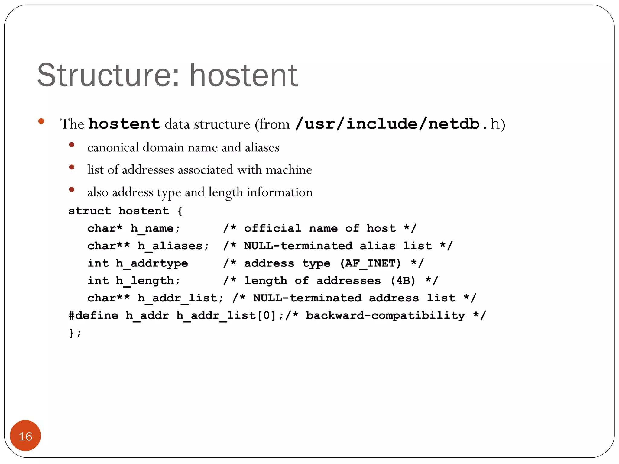 Structure: hostent The  hostent   data structure (from  /usr/include/netdb. h ) canonical domain name and aliases list of addresses associated with machine also address type and length information struct hostent { char* h_name;  /* official name of host */ char** h_aliases;  /* NULL-terminated alias list */ int h_addrtype  /* address type (AF_INET) */ int h_length;  /* length of addresses (4B) */ char** h_addr_list; /* NULL-terminated address list */ #define h_addr h_addr_list[0];/* backward-compatibility */ }; 