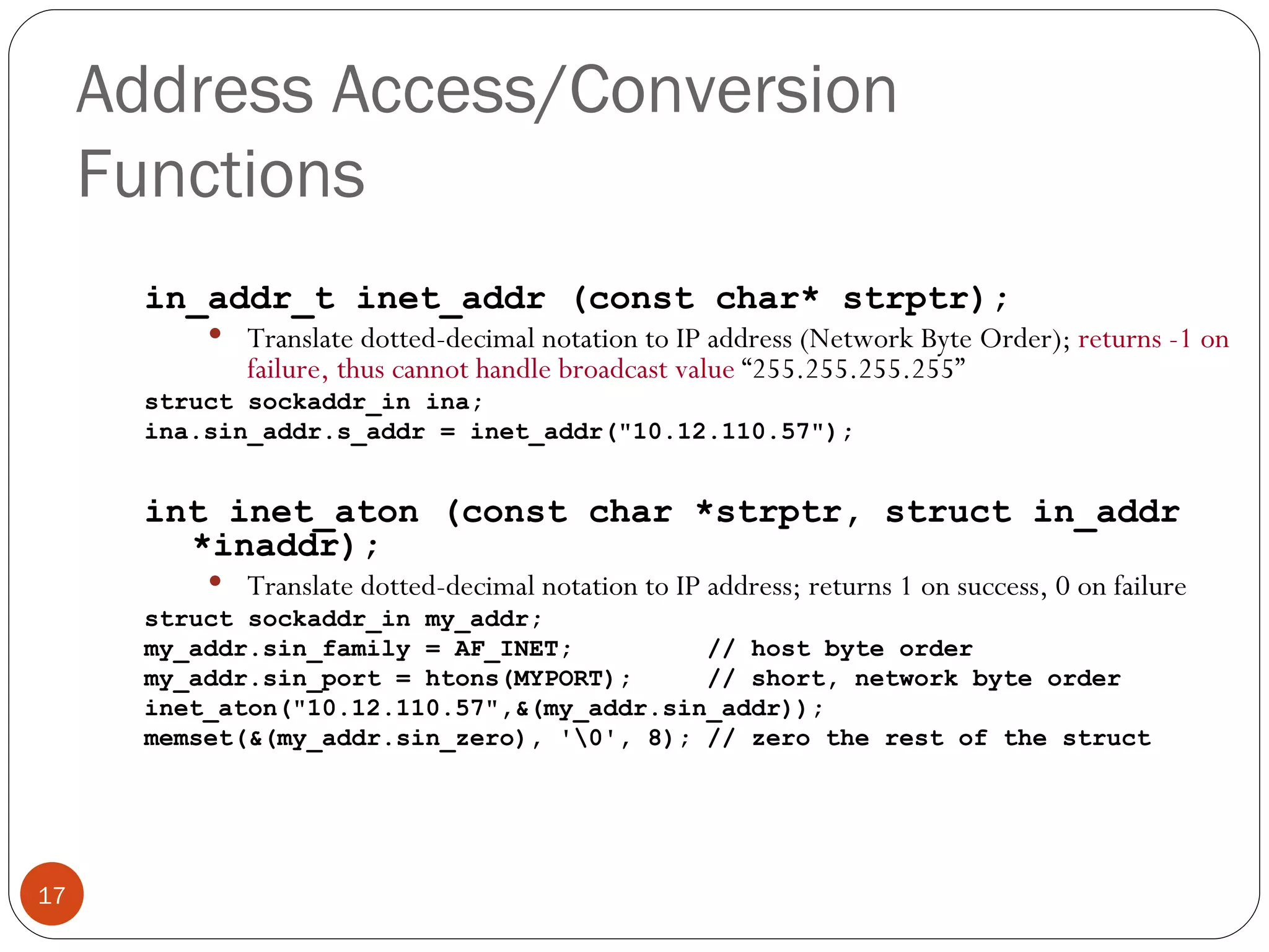 Address Access/Conversion Functions in_addr_t inet_addr (const char* strptr); Translate dotted-decimal notation to IP address (Network Byte Order);  returns -1 on failure, thus cannot handle broadcast value  “255.255.255.255” struct sockaddr_in ina; ina.sin_addr.s_addr = inet_addr(&quot;10.12.110.57&quot;); int inet_aton (const char *strptr, struct in_addr *inaddr); Translate dotted-decimal notation to IP address; returns 1 on success, 0 on failure struct sockaddr_in my_addr; my_addr.sin_family = AF_INET;  // host byte order my_addr.sin_port = htons(MYPORT);  // short, network byte order inet_aton(&quot;10.12.110.57&quot;,&(my_addr.sin_addr)); memset(&(my_addr.sin_zero), '\0', 8); // zero the rest of the struct 