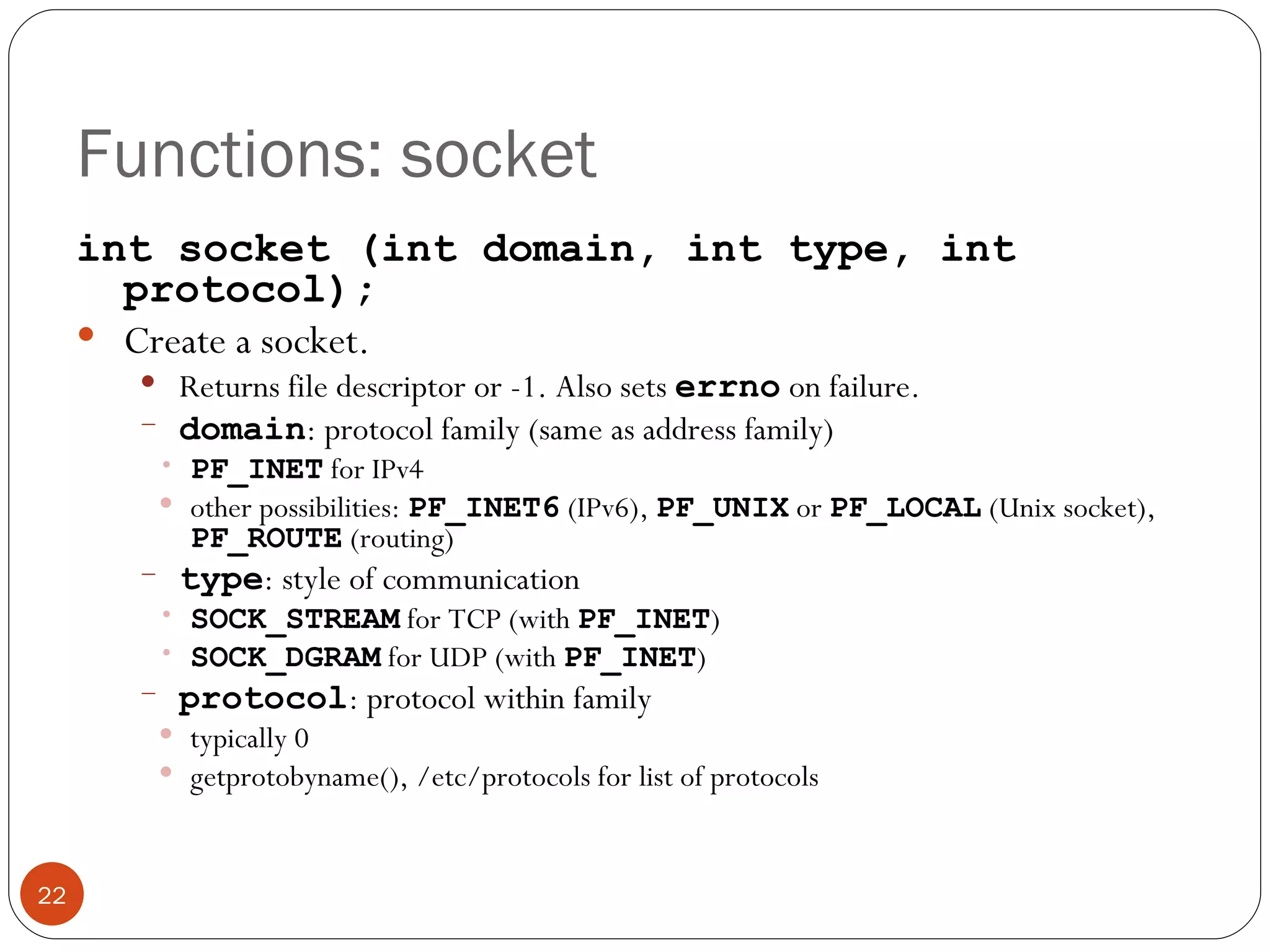 Functions: socket int socket (int domain, int type, int protocol); Create a socket.  Returns file descriptor or -1. Also sets  errno   on failure. domain : protocol family (same as address family) PF_INET  for IPv4 other possibilities:  PF_INET6  (IPv6),  PF_UNIX  or  PF_LOCAL  (Unix socket),  PF_ROUTE  (routing) type : style of communication SOCK_STREAM  for TCP (with  PF_INET ) SOCK_DGRAM  for UDP (with  PF_INET ) protocol : protocol within family typically 0 getprotobyname(), /etc/protocols for list of protocols 