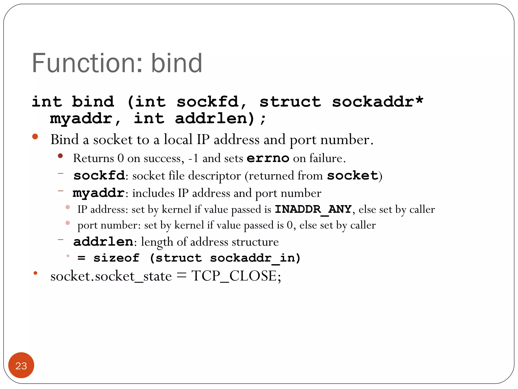 Function: bind int bind (int sockfd, struct sockaddr* myaddr, int addrlen); Bind a socket to a local IP address and port number.  Returns 0 on success, -1 and sets  errno   on failure. sockfd : socket file descriptor (returned from  socket ) myaddr : includes IP address and port number IP address: set by kernel if value passed is  INADDR_ANY , else set by caller port number: set by kernel if value passed is 0, else set by caller addrlen : length of address structure = sizeof (struct sockaddr_in) socket.socket_state = TCP_CLOSE; 