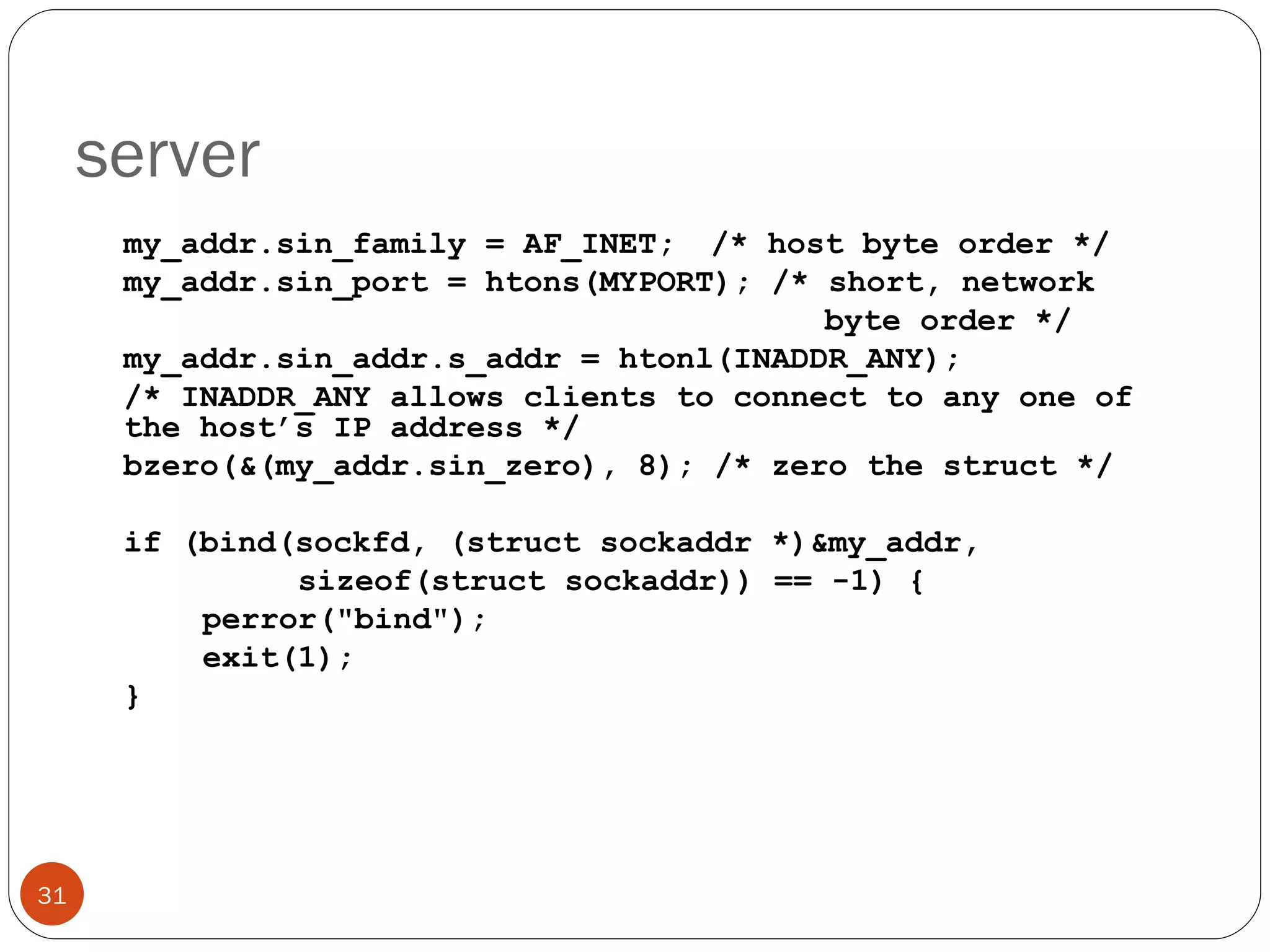 server my_addr.sin_family = AF_INET;  /* host byte order */ my_addr.sin_port = htons(MYPORT); /* short, network      byte order */ my_addr.sin_addr.s_addr = htonl(INADDR_ANY); /* INADDR_ANY allows clients to connect to any one of the host’s IP address */ bzero(&(my_addr.sin_zero), 8); /* zero the struct */ if (bind(sockfd, (struct sockaddr *)&my_addr,   sizeof(struct sockaddr)) == -1) { perror(&quot;bind&quot;); exit(1); } 
