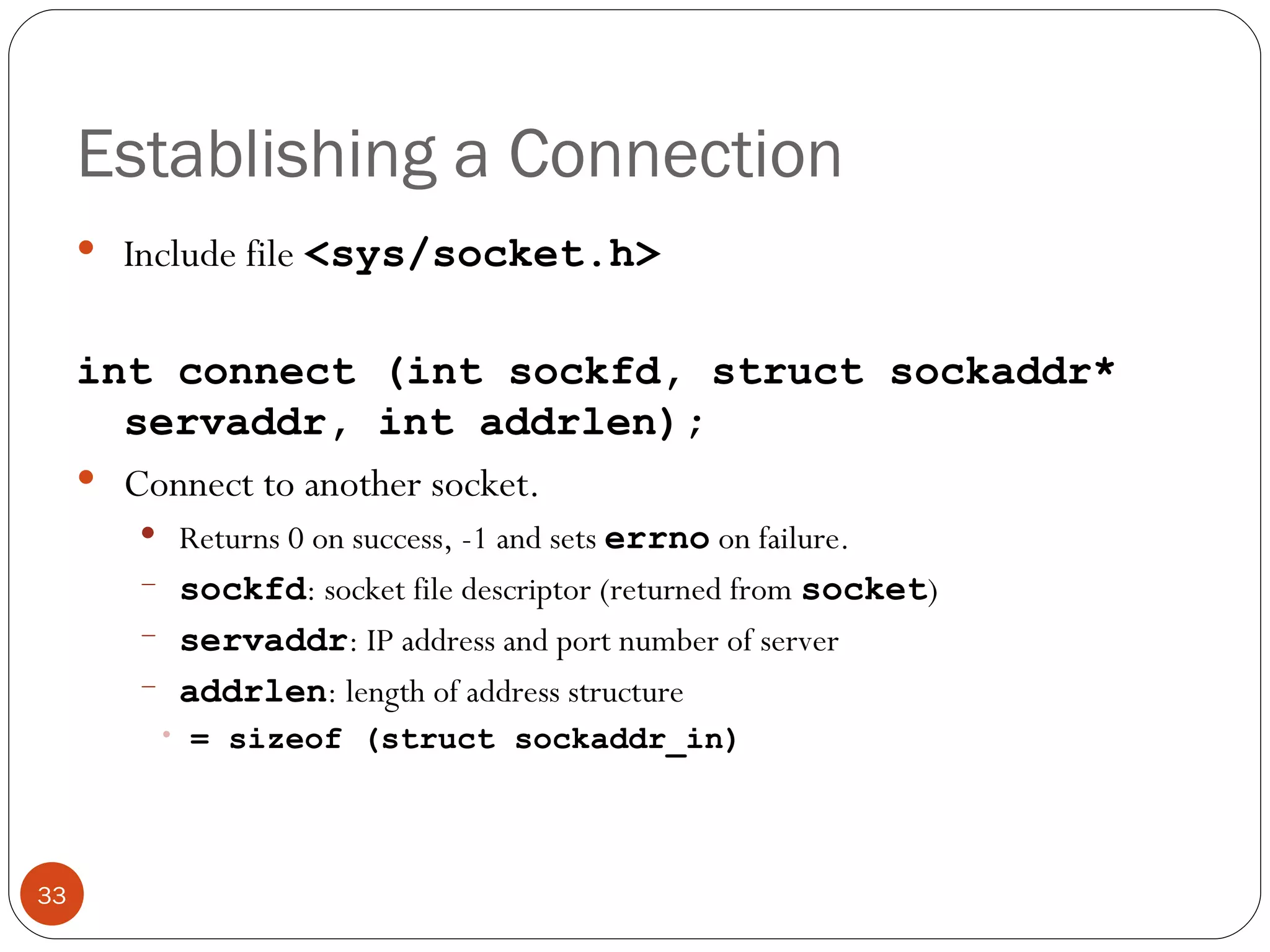 Establishing a Connection Include file   <sys/socket.h> int connect (int sockfd, struct sockaddr* servaddr, int addrlen); Connect to another socket. Returns 0 on success, -1 and sets  errno   on failure. sockfd : socket file descriptor (returned from  socket ) servaddr : IP address and port number of server addrlen : length of address structure = sizeof (struct sockaddr_in) 