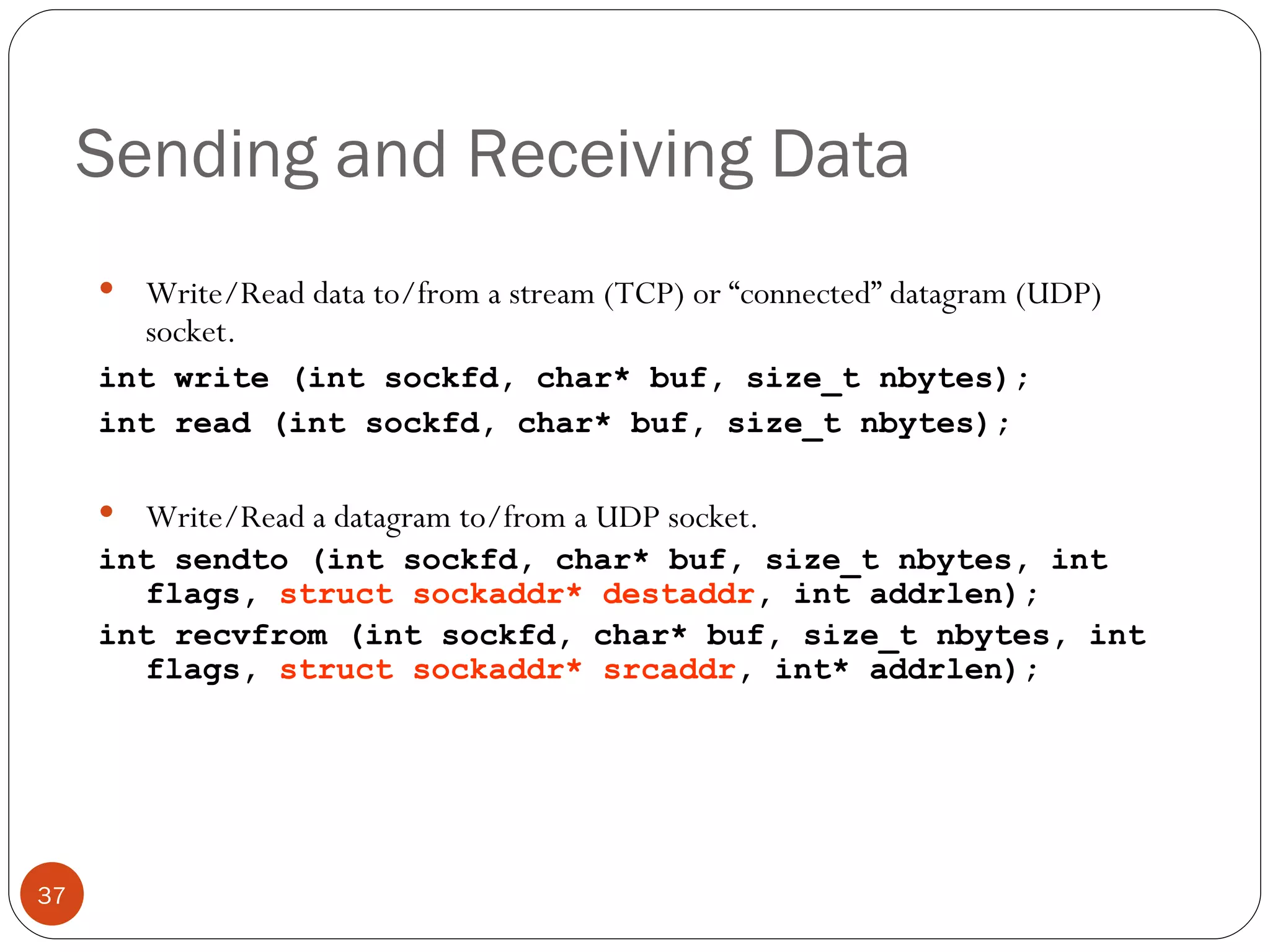 Sending and Receiving Data Write/Read data to/from a stream (TCP) or “connected” datagram (UDP) socket.  int write (int sockfd, char* buf, size_t nbytes); int read (int sockfd, char* buf, size_t nbytes);  Write/Read a datagram to/from a UDP socket.  int sendto (int sockfd, char* buf, size_t nbytes, int flags,  struct sockaddr* destaddr , int addrlen); int recvfrom (int sockfd, char* buf, size_t nbytes, int flags,  struct sockaddr* srcaddr , int* addrlen); 