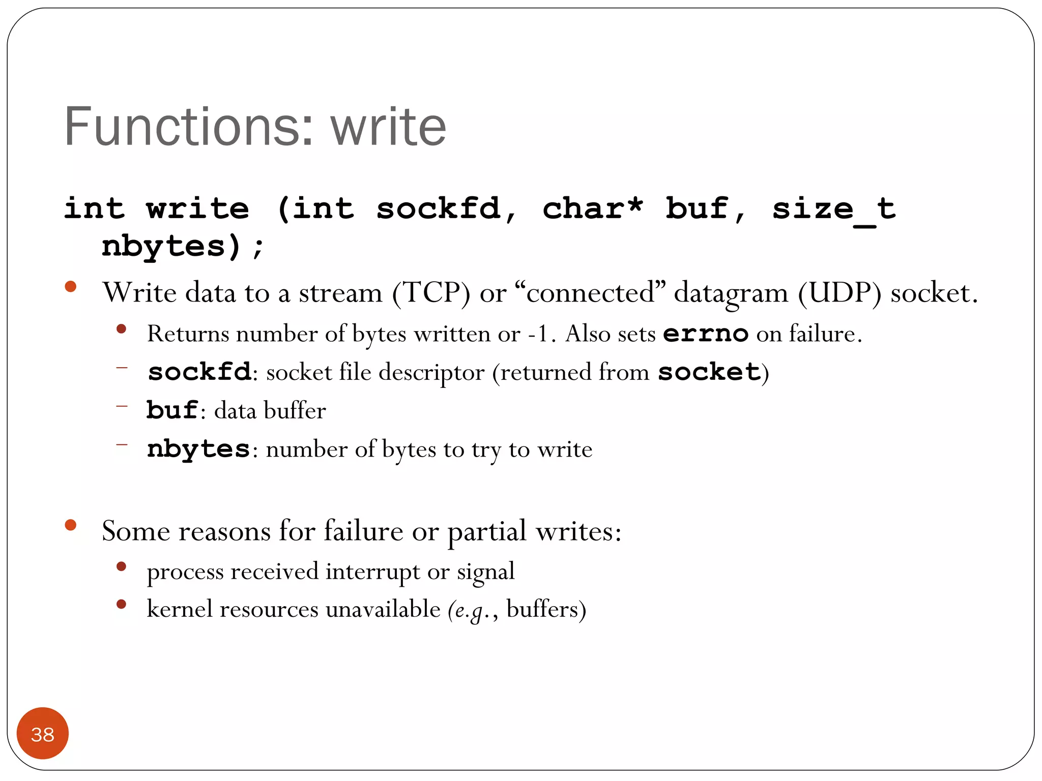 Functions: write int write (int sockfd, char* buf, size_t nbytes); Write data to a stream (TCP) or “connected” datagram (UDP) socket.  Returns number of bytes written or -1. Also sets  errno   on failure. sockfd : socket file descriptor (returned from  socket ) buf : data buffer nbytes : number of bytes to try to write Some reasons for failure or partial writes: process received interrupt or signal kernel resources unavailable  (e.g ., buffers) 
