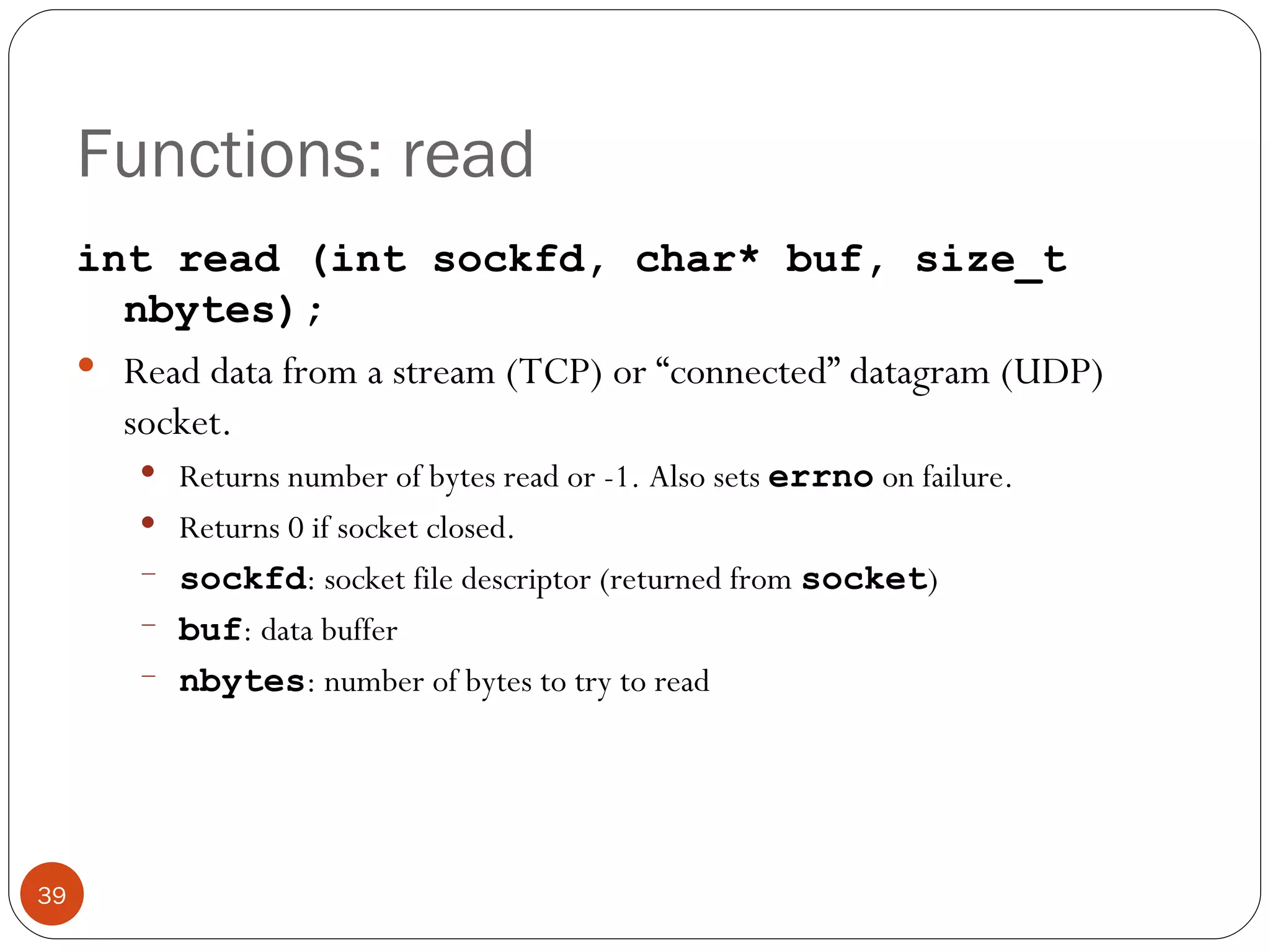Functions: read int read (int sockfd, char* buf, size_t nbytes); Read data from a stream (TCP) or “connected” datagram (UDP) socket.  Returns number of bytes read or -1. Also sets  errno   on failure. Returns 0 if socket closed. sockfd : socket file descriptor (returned from  socket ) buf : data buffer nbytes : number of bytes to try to read 