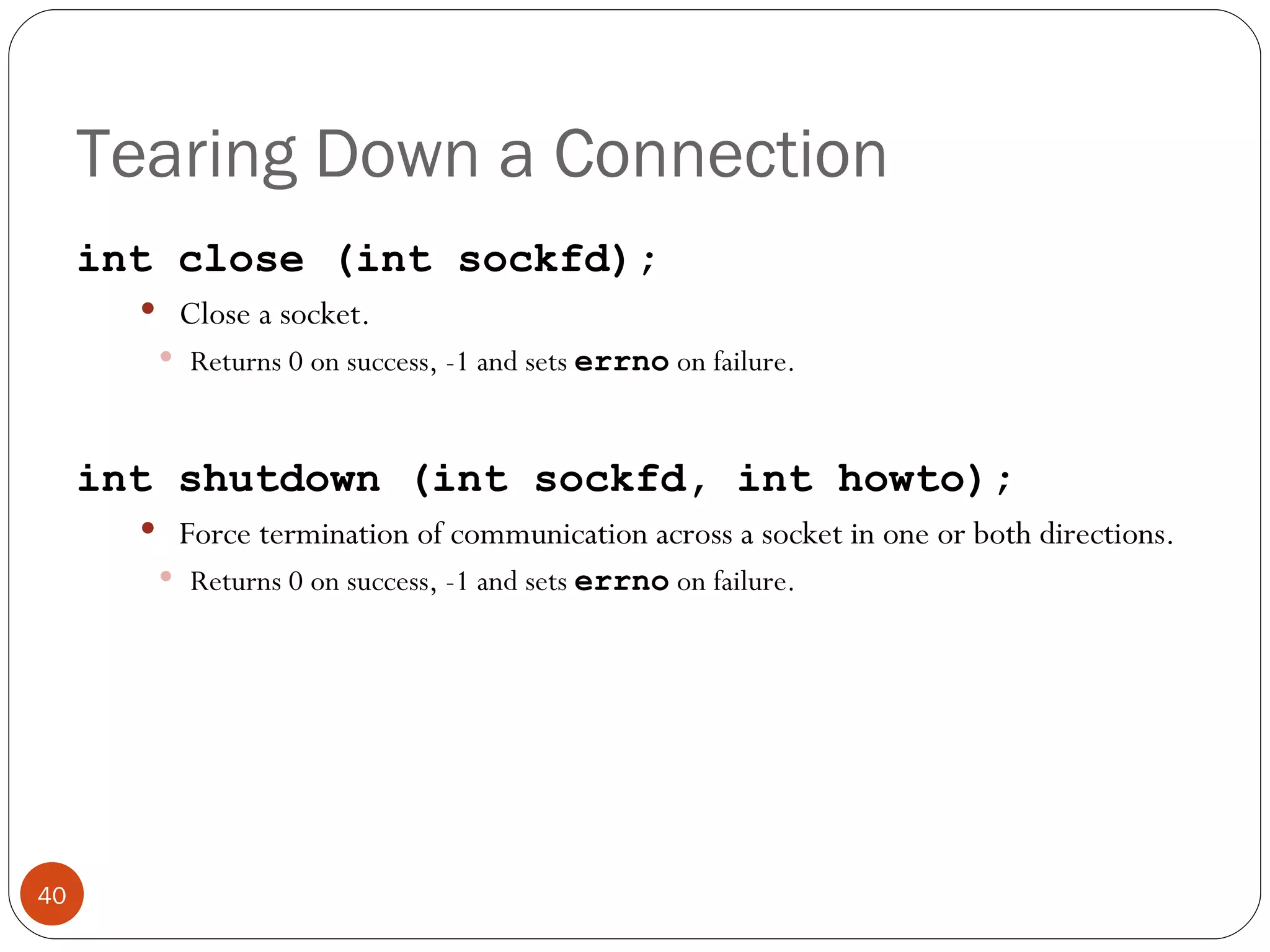 Tearing Down a Connection int close (int sockfd); Close a socket.  Returns 0 on success, -1 and sets  errno   on failure. int shutdown (int sockfd, int howto); Force termination of communication across a socket in one or both directions.  Returns 0 on success, -1 and sets  errno   on failure. 