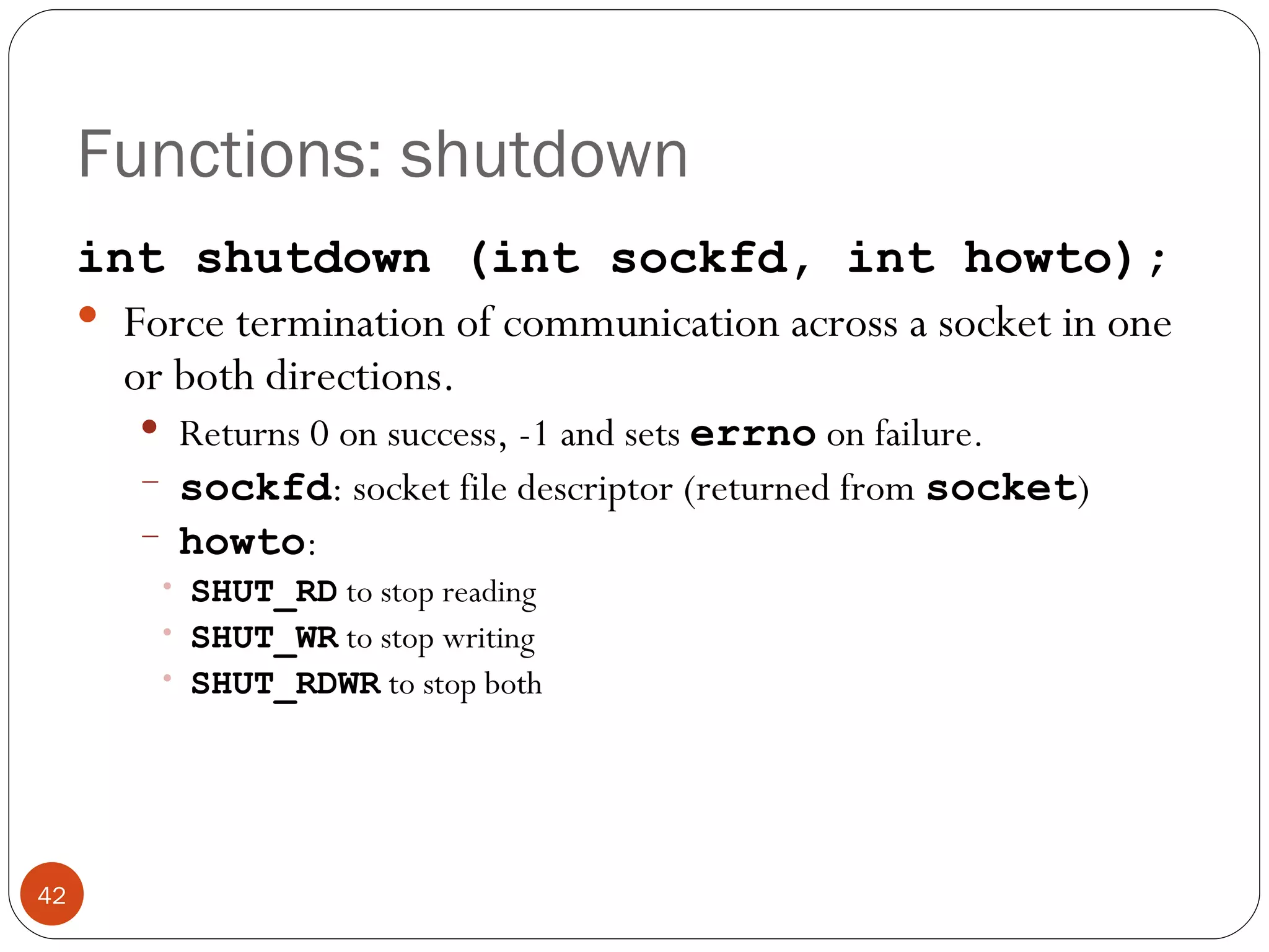 Functions: shutdown int shutdown (int sockfd, int howto); Force termination of communication across a socket in one or both directions.  Returns 0 on success, -1 and sets  errno   on failure. sockfd : socket file descriptor (returned from  socket ) howto :  SHUT_RD  to stop reading SHUT_WR  to stop writing SHUT_RDWR  to stop both 