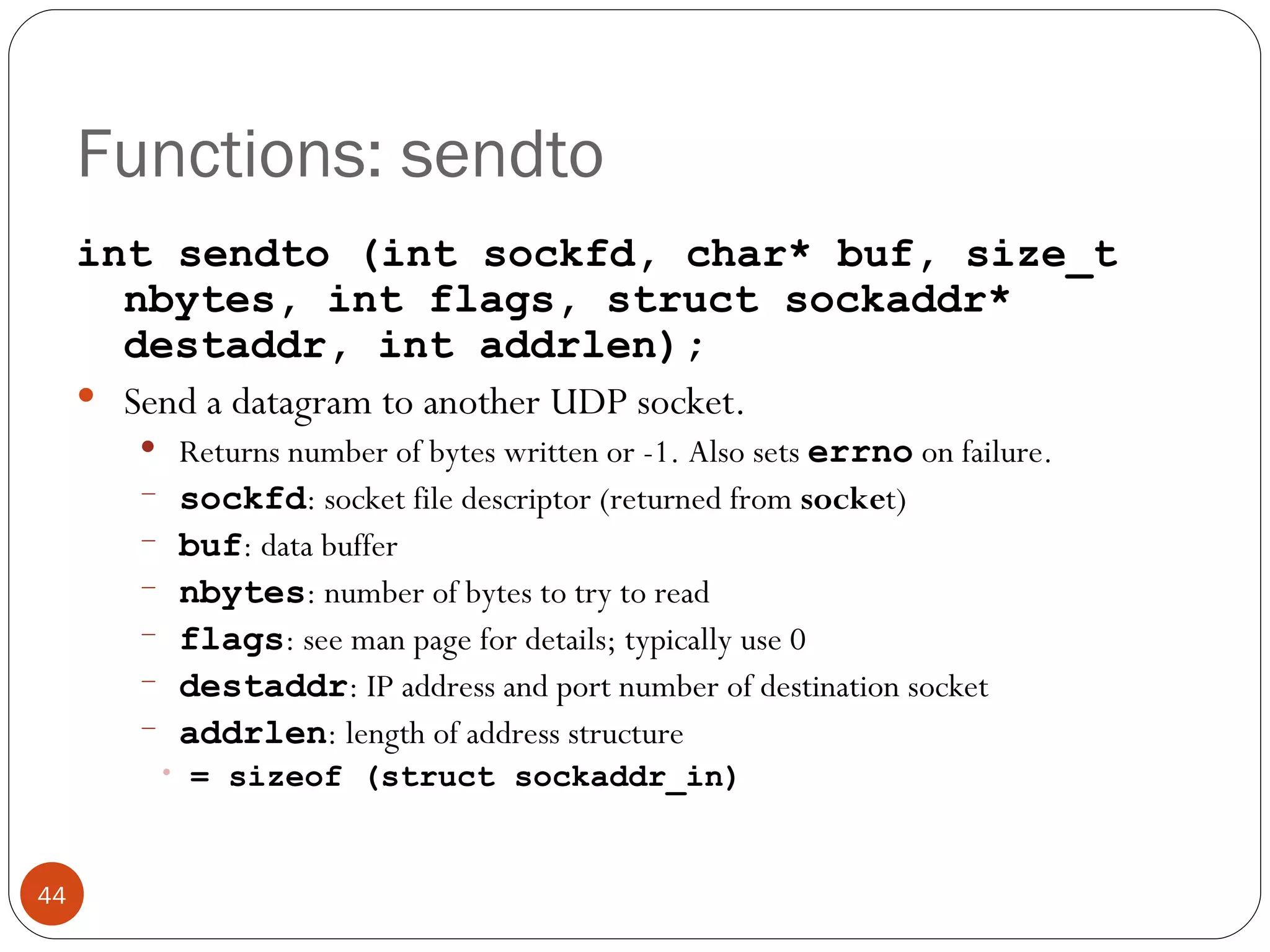 Functions: sendto int sendto (int sockfd, char* buf, size_t nbytes, int flags, struct sockaddr* destaddr, int addrlen); Send a datagram to another UDP socket.  Returns number of bytes written or -1. Also sets  errno   on failure. sockfd : socket file descriptor (returned from  socke t) buf : data buffer nbytes : number of bytes to try to read flags : see man page for details; typically use 0 destaddr : IP address and port number of destination socket addrlen : length of address structure  = sizeof (struct sockaddr_in) 