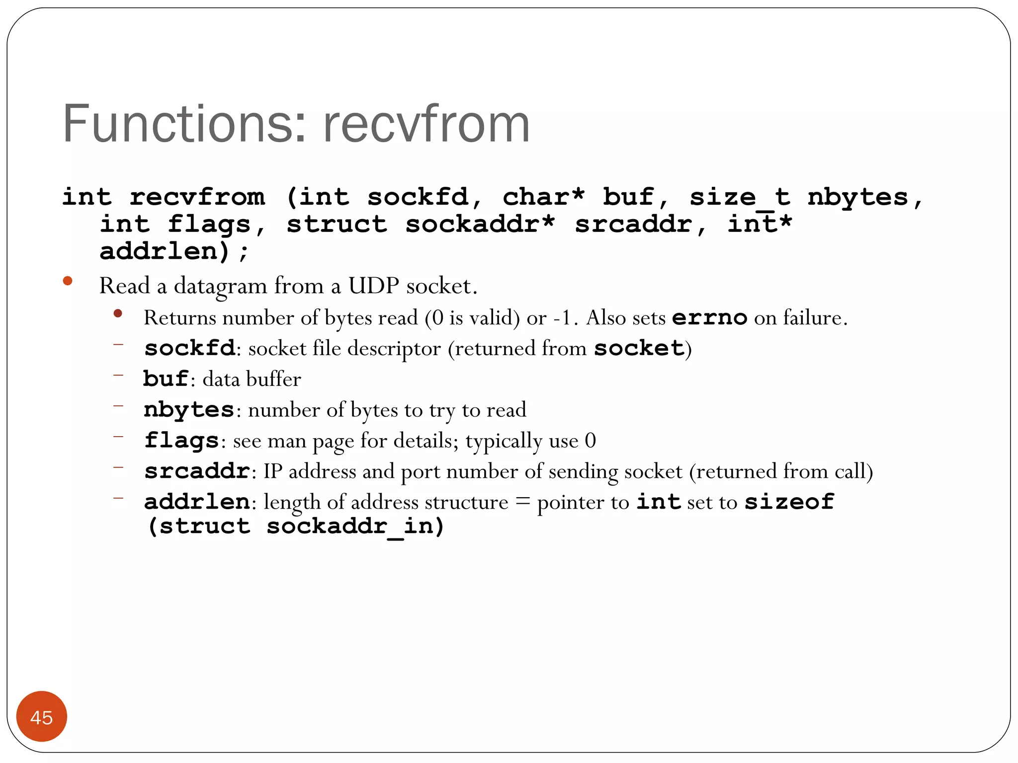 Functions: recvfrom int recvfrom (int sockfd, char* buf, size_t nbytes, int flags, struct sockaddr* srcaddr, int* addrlen); Read a datagram from a UDP socket.  Returns number of bytes read (0 is valid) or -1. Also sets  errno   on failure. sockfd : socket file descriptor (returned from  socket ) buf : data buffer nbytes : number of bytes to try to read flags : see man page for details; typically use 0 srcaddr : IP address and port number of sending socket (returned from call) addrlen : length of address structure = pointer to  int  set to  sizeof (struct sockaddr_in) 