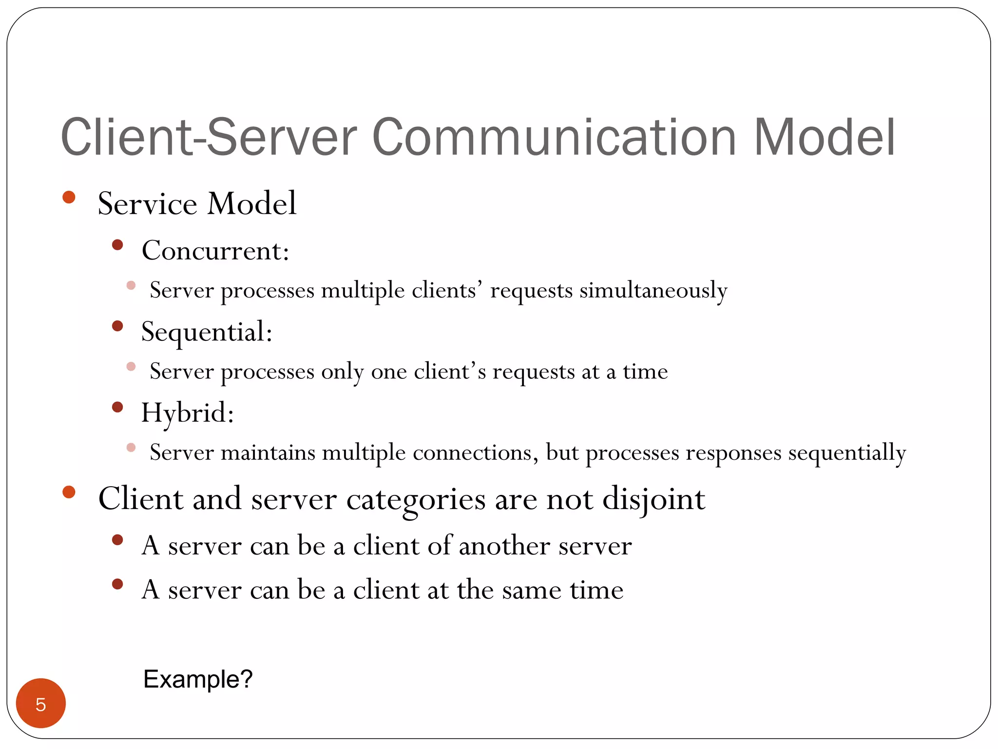 Client-Server Communication Model Service Model Concurrent: Server processes multiple clients’ requests simultaneously Sequential: Server processes only one client’s requests at a time Hybrid: Server maintains multiple connections, but processes responses sequentially Client and server categories are not disjoint A server can be a client of another server A server can be a client at the same time Example? 
