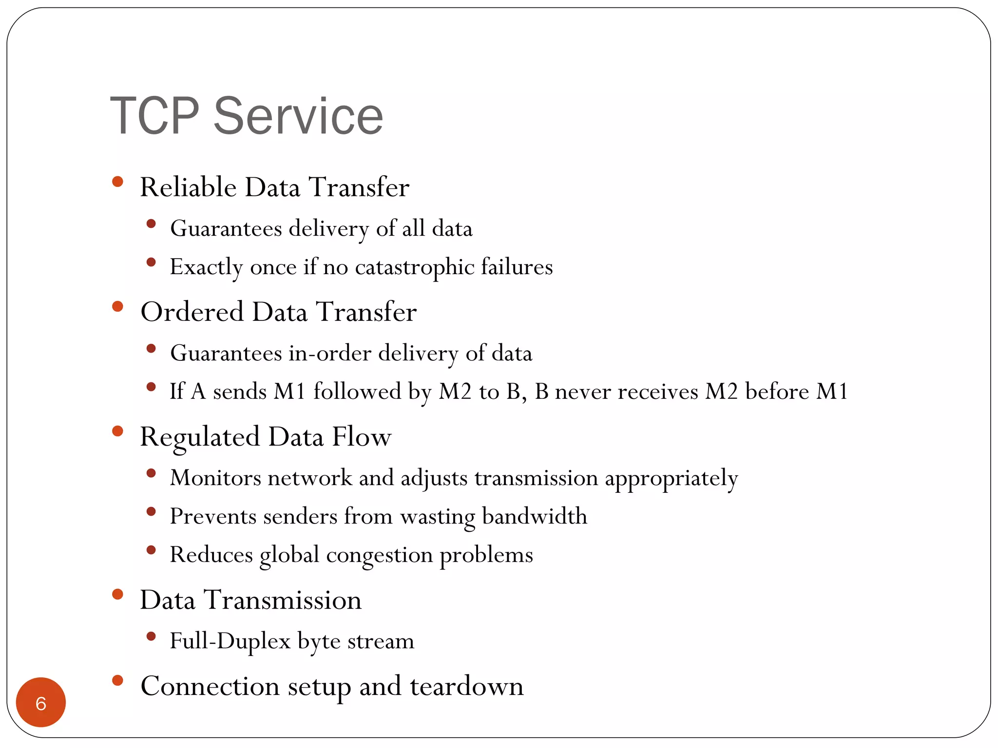 TCP Service Reliable Data Transfer Guarantees delivery of all data Exactly once if no catastrophic failures  Ordered Data Transfer Guarantees in-order delivery of data If A sends M1 followed by M2 to B, B never receives M2 before M1 Regulated Data Flow Monitors network and adjusts transmission appropriately Prevents senders from wasting bandwidth Reduces global congestion problems Data Transmission Full-Duplex byte stream Connection setup and teardown 
