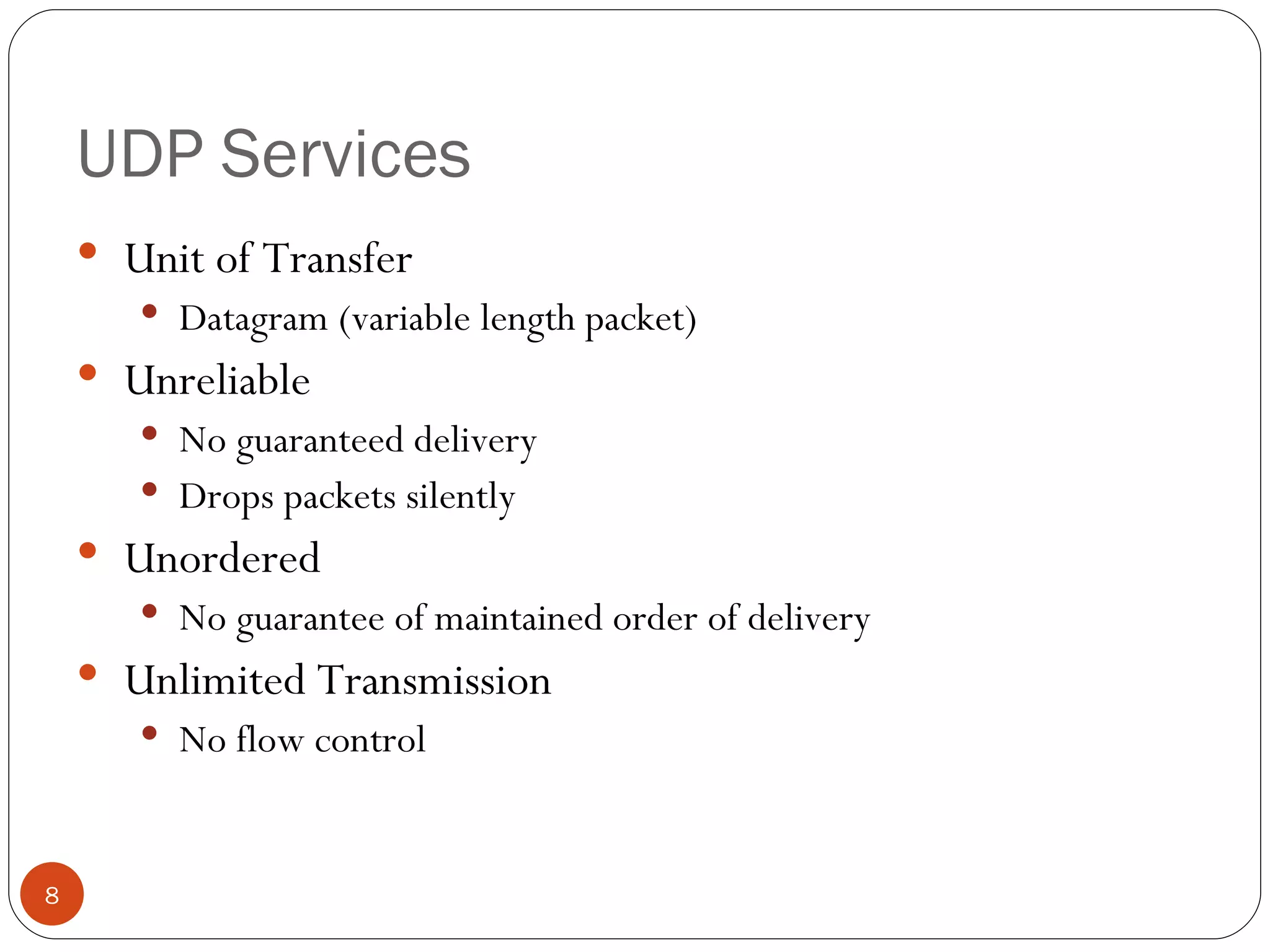 UDP Services Unit of Transfer Datagram (variable length packet) Unreliable No guaranteed delivery Drops packets silently Unordered No guarantee of maintained order of delivery Unlimited Transmission No flow control 