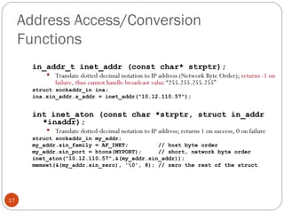 Address Access/Conversion Functions in_addr_t inet_addr (const char* strptr); Translate dotted-decimal notation to IP address (Network Byte Order);  returns -1 on failure, thus cannot handle broadcast value  “255.255.255.255” struct sockaddr_in ina; ina.sin_addr.s_addr = inet_addr(&quot;10.12.110.57&quot;); int inet_aton (const char *strptr, struct in_addr *inaddr); Translate dotted-decimal notation to IP address; returns 1 on success, 0 on failure struct sockaddr_in my_addr; my_addr.sin_family = AF_INET;  // host byte order my_addr.sin_port = htons(MYPORT);  // short, network byte order inet_aton(&quot;10.12.110.57&quot;,&(my_addr.sin_addr)); memset(&(my_addr.sin_zero), '\0', 8); // zero the rest of the struct 
