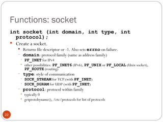 Functions: socket int socket (int domain, int type, int protocol); Create a socket.  Returns file descriptor or -1. Also sets  errno   on failure. domain : protocol family (same as address family) PF_INET  for IPv4 other possibilities:  PF_INET6  (IPv6),  PF_UNIX  or  PF_LOCAL  (Unix socket),  PF_ROUTE  (routing) type : style of communication SOCK_STREAM  for TCP (with  PF_INET ) SOCK_DGRAM  for UDP (with  PF_INET ) protocol : protocol within family typically 0 getprotobyname(), /etc/protocols for list of protocols 