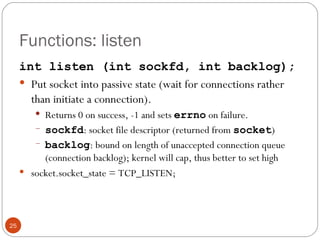 Functions: listen int listen (int sockfd, int backlog); Put socket into passive state (wait for connections rather than initiate a connection).  Returns 0 on success, -1 and sets  errno   on failure. sockfd : socket file descriptor (returned from  socket ) backlog : bound on length of unaccepted connection queue (connection backlog); kernel will cap, thus better to set high socket.socket_state = TCP_LISTEN; 