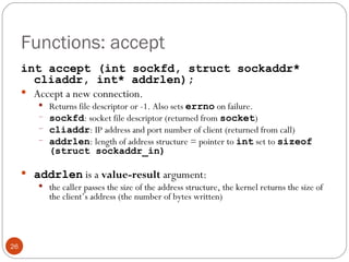 Functions: accept int accept (int sockfd, struct sockaddr* cliaddr, int* addrlen); Accept a new connection.  Returns file descriptor or -1. Also sets  errno   on failure. sockfd : socket file descriptor (returned from  socket ) cliaddr : IP address and port number of client (returned from call) addrlen : length of address structure = pointer to  int  set to  sizeof (struct sockaddr_in) addrlen   is a  value-result  argument:  the caller passes the size of the address structure, the kernel returns the size of the client’s address (the number of bytes written) 