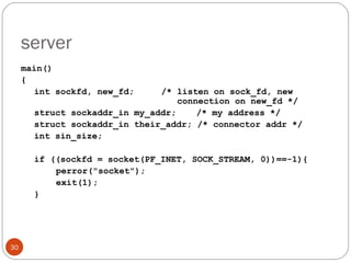 server main() { int sockfd, new_fd; /* listen on sock_fd, new    connection on new_fd */ struct sockaddr_in my_addr;  /* my address */ struct sockaddr_in their_addr; /* connector addr */ int sin_size; if ((sockfd = socket(PF_INET, SOCK_STREAM, 0))==-1){ perror(&quot;socket&quot;); exit(1); } 