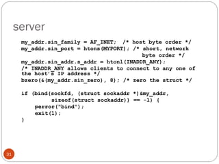 server my_addr.sin_family = AF_INET;  /* host byte order */ my_addr.sin_port = htons(MYPORT); /* short, network      byte order */ my_addr.sin_addr.s_addr = htonl(INADDR_ANY); /* INADDR_ANY allows clients to connect to any one of the host’s IP address */ bzero(&(my_addr.sin_zero), 8); /* zero the struct */ if (bind(sockfd, (struct sockaddr *)&my_addr,   sizeof(struct sockaddr)) == -1) { perror(&quot;bind&quot;); exit(1); } 