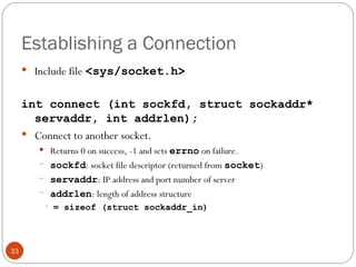 Establishing a Connection Include file   <sys/socket.h> int connect (int sockfd, struct sockaddr* servaddr, int addrlen); Connect to another socket. Returns 0 on success, -1 and sets  errno   on failure. sockfd : socket file descriptor (returned from  socket ) servaddr : IP address and port number of server addrlen : length of address structure = sizeof (struct sockaddr_in) 
