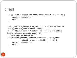 client if ((sockfd = socket (PF_INET, SOCK_STREAM, 0)) == -1) { perror (“socket”); exit (1); } their_addr.sin_family = AF_INET; /* interp’d by host */ their_addr.sin_port = htons (PORT); their_addr.sin_addr = *((struct in_addr*)he->h_addr); bzero (&(their_addr.sin_zero), 8); /* zero rest of struct */ if (connect (sockfd, (struct sockaddr*)&their_addr,   sizeof (struct sockaddr)) == -1) { perror (“connect”); exit (1); } 